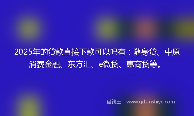 2025年的贷款直接下款可以吗有：随身贷、中原消费金融、东方汇、e微贷、惠商贷等。