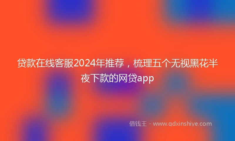 贷款在线客服2024年推荐，梳理五个无视黑花半夜下款的网贷app