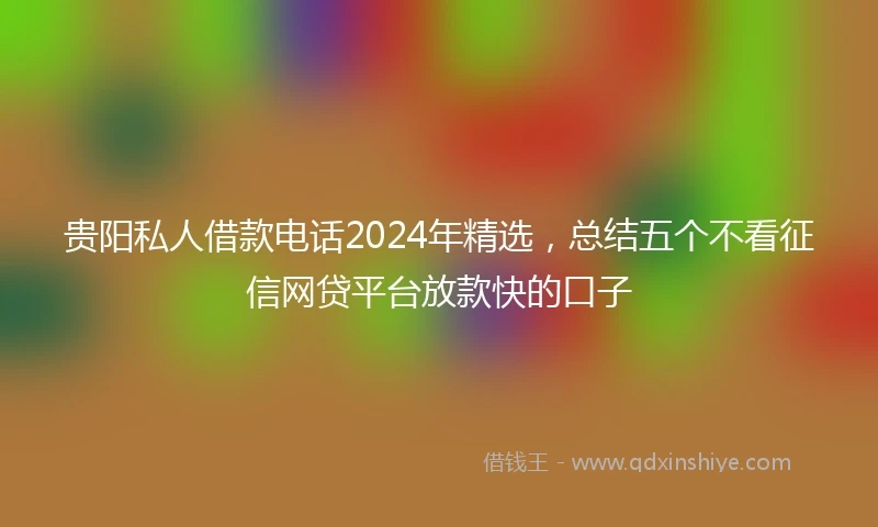 贵阳私人借款电话2024年精选，总结五个不看征信网贷平台放款快的口子
