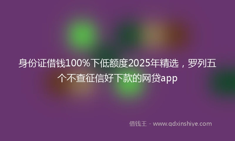 身份证借钱100%下低额度2025年精选，罗列五个不查征信好下款的网贷app