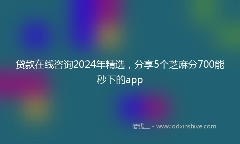 贷款在线咨询2024年精选，分享5个芝麻分700能秒下的app