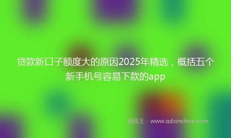 贷款新口子额度大的原因2025年精选，概括五个新手机号容易下款的app
