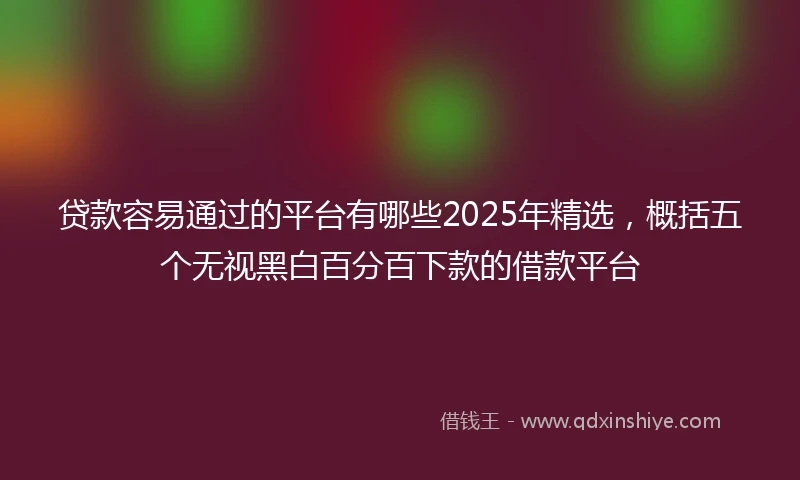 贷款容易通过的平台有哪些2025年精选，概括五个无视黑白百分百下款的借款平台