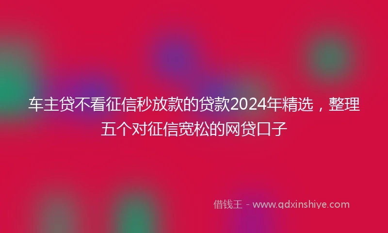 车主贷不看征信秒放款的贷款2024年精选，整理五个对征信宽松的网贷口子