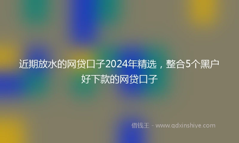 近期放水的网贷口子2024年精选，整合5个黑户好下款的网贷口子
