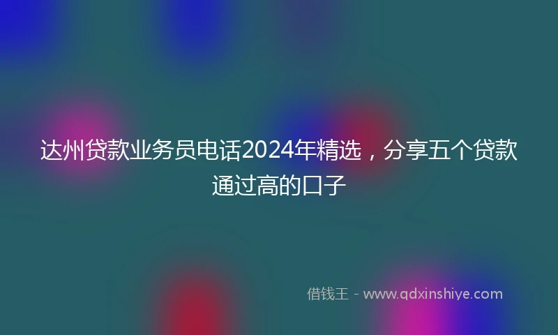 达州贷款业务员电话2024年精选，分享五个贷款通过高的口子