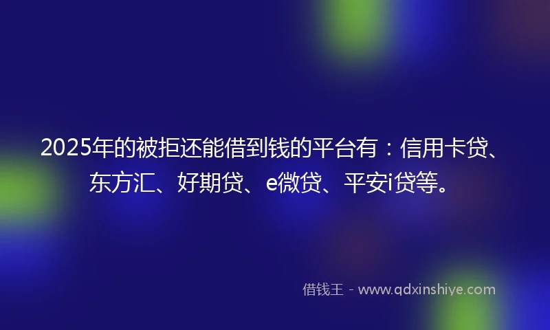 2025年的被拒还能借到钱的平台有：信用卡贷、东方汇、好期贷、e微贷、平安i贷等。