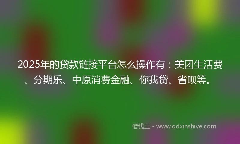 2025年的贷款链接平台怎么操作有:美团生活费、分期乐、中原消费金融、你我贷、省呗等。