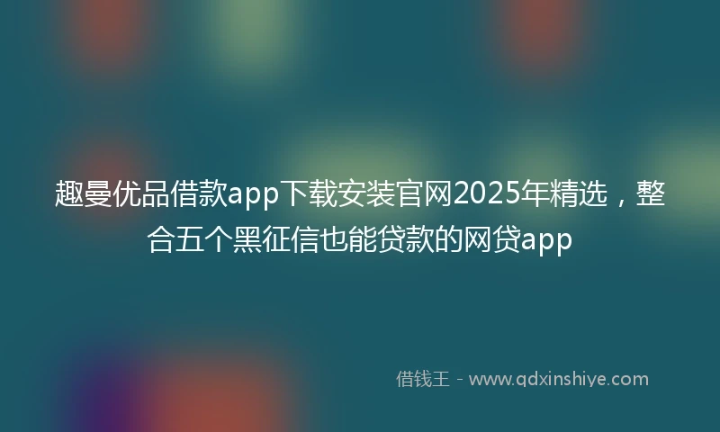 趣曼优品借款app下载安装官网2025年精选，整合五个黑征信也能贷款的网贷app