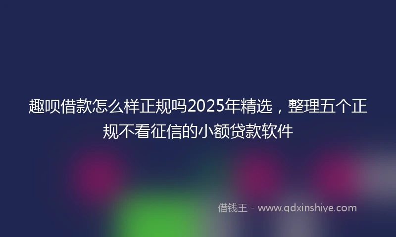 趣呗借款怎么样正规吗2025年精选，整理五个正规不看征信的小额贷款软件