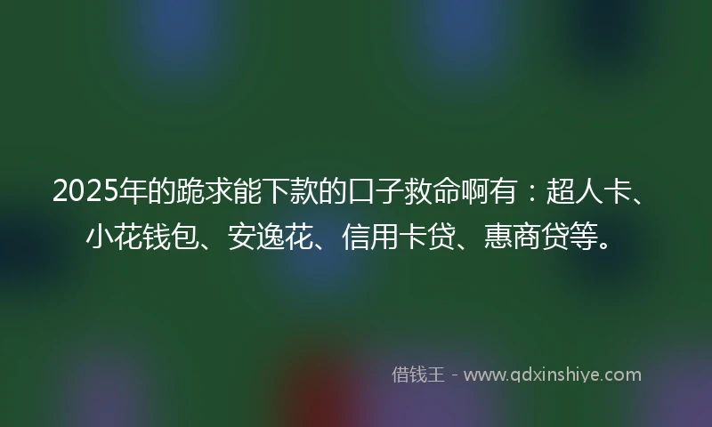 2025年的跪求能下款的口子救命啊有：超人卡、小花钱包、安逸花、信用卡贷、惠商贷等。