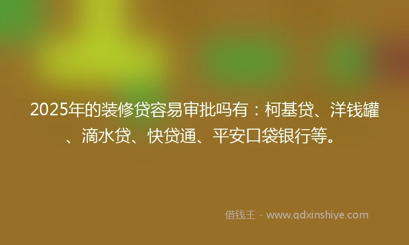 2025年的装修贷容易审批吗有：柯基贷、洋钱罐、滴水贷、快贷通、平安口袋银行等。