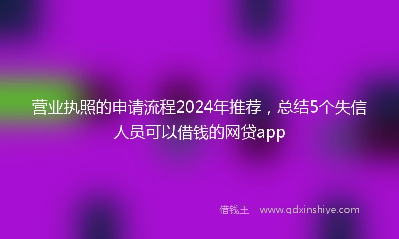营业执照的申请流程2024年推荐，总结5个失信人员可以借钱的网贷app