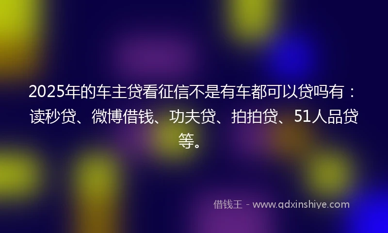 2025年的车主贷看征信不是有车都可以贷吗有：读秒贷、微博借钱、功夫贷、拍拍贷、51人品贷等。
