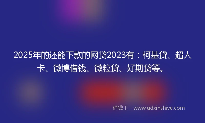 2025年的还能下款的网贷2023有：柯基贷、超人卡、微博借钱、微粒贷、好期贷等。