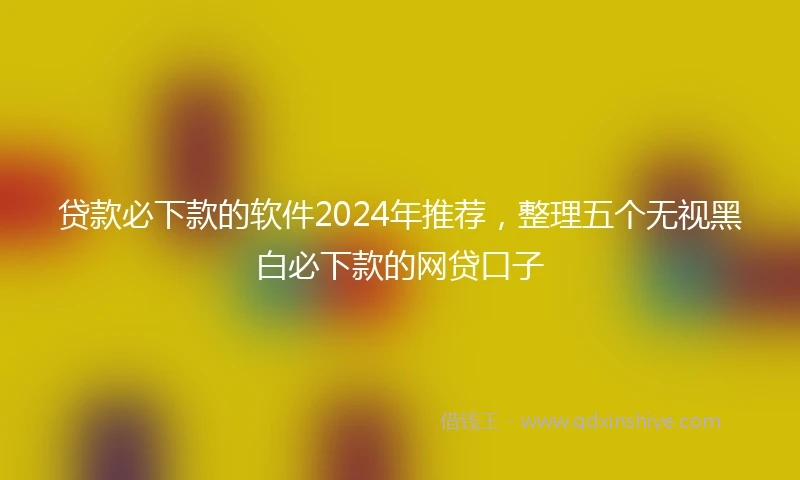 贷款必下款的软件2024年推荐，整理五个无视黑白必下款的网贷口子