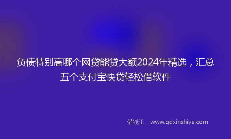 负债特别高哪个网贷能贷大额2024年精选，汇总五个支付宝快贷轻松借软件