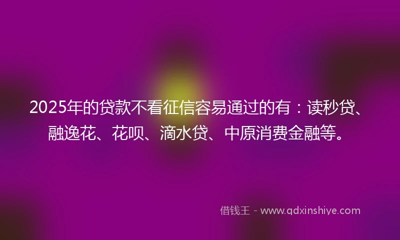 2025年的贷款不看征信容易通过的有：读秒贷、融逸花、花呗、滴水贷、中原消费金融等。