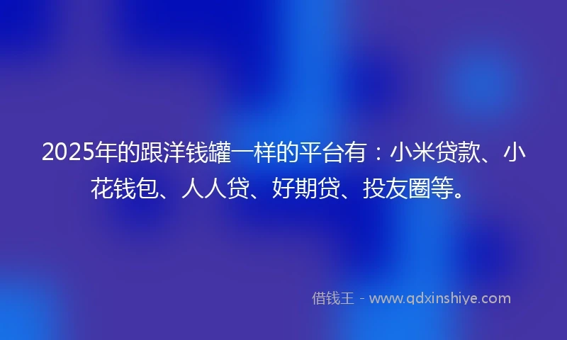 2025年的跟洋钱罐一样的平台有：小米贷款、小花钱包、人人贷、好期贷、投友圈等。