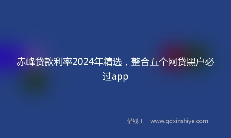 赤峰贷款利率2024年精选，整合五个网贷黑户必过app