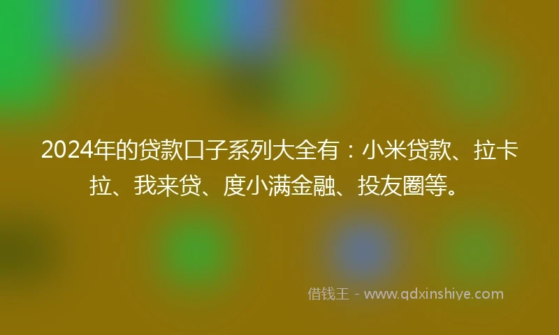 2024年的贷款口子系列大全有：小米贷款、拉卡拉、我来贷、度小满金融、投友圈等。