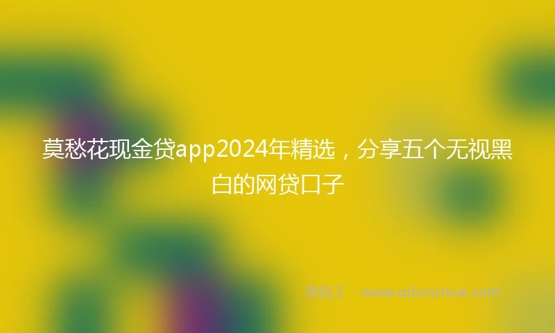 莫愁花现金贷app2024年精选，分享五个无视黑白的网贷口子