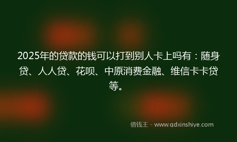 2025年的贷款的钱可以打到别人卡上吗有：随身贷、人人贷、花呗、中原消费金融、维信卡卡贷等。