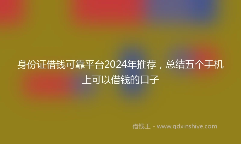 身份证借钱可靠平台2024年推荐，总结五个手机上可以借钱的口子