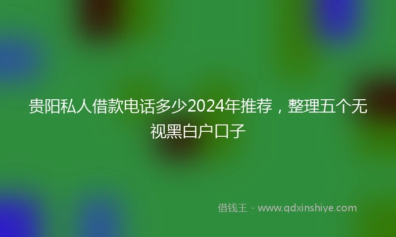 贵阳私人借款电话多少2024年推荐，整理五个无视黑白户口子