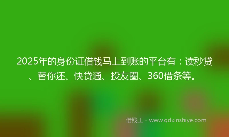 2025年的身份证借钱马上到账的平台有：读秒贷、替你还、快贷通、投友圈、360借条等。