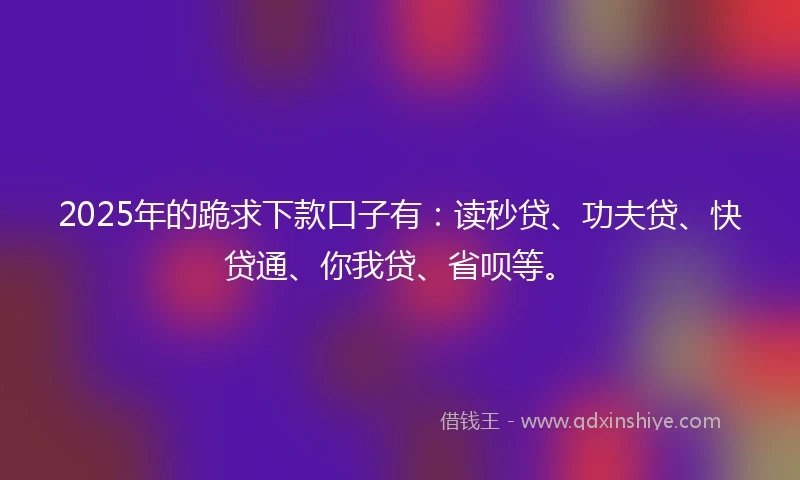 2025年的跪求下款口子有：读秒贷、功夫贷、快贷通、你我贷、省呗等。