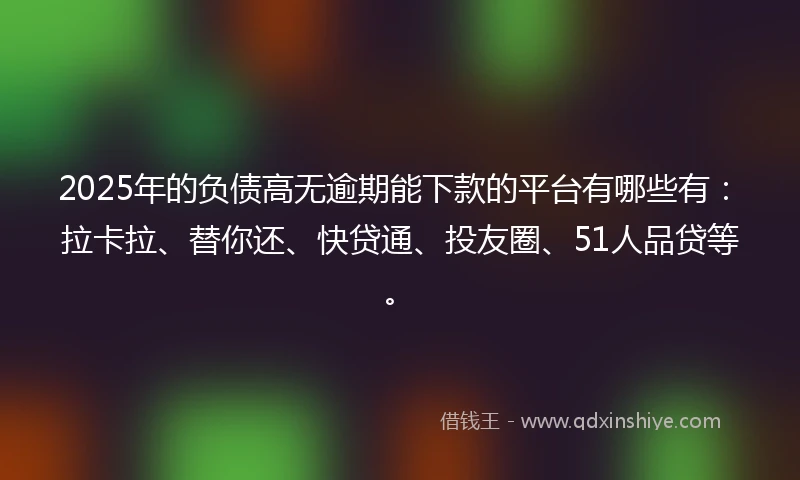 2025年的负债高无逾期能下款的平台有哪些有：拉卡拉、替你还、快贷通、投友圈、51人品贷等。