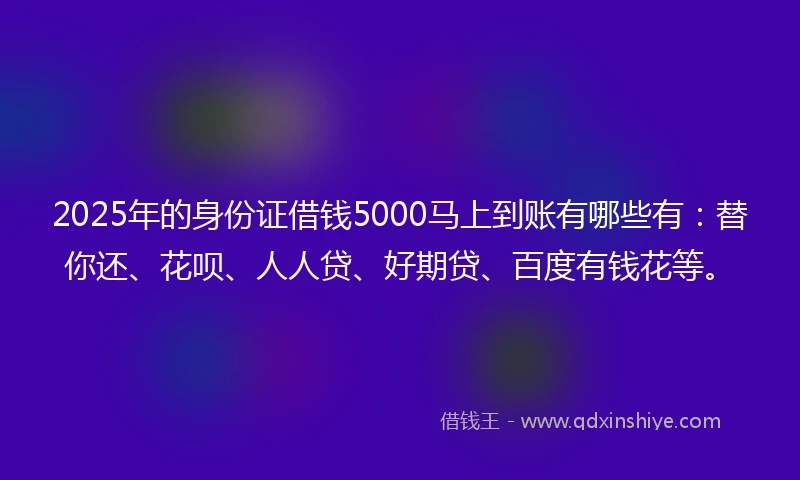 2025年的身份证借钱5000马上到账有哪些有：替你还、花呗、人人贷、好期贷、百度有钱花等。
