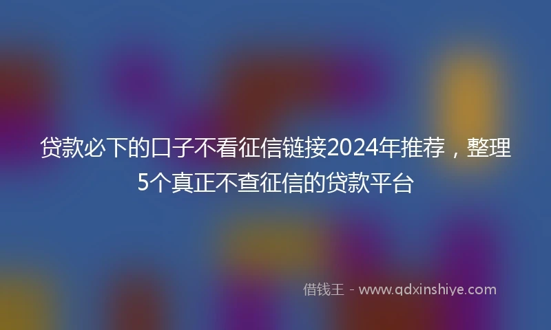 贷款必下的口子不看征信链接2024年推荐，整理5个真正不查征信的贷款平台