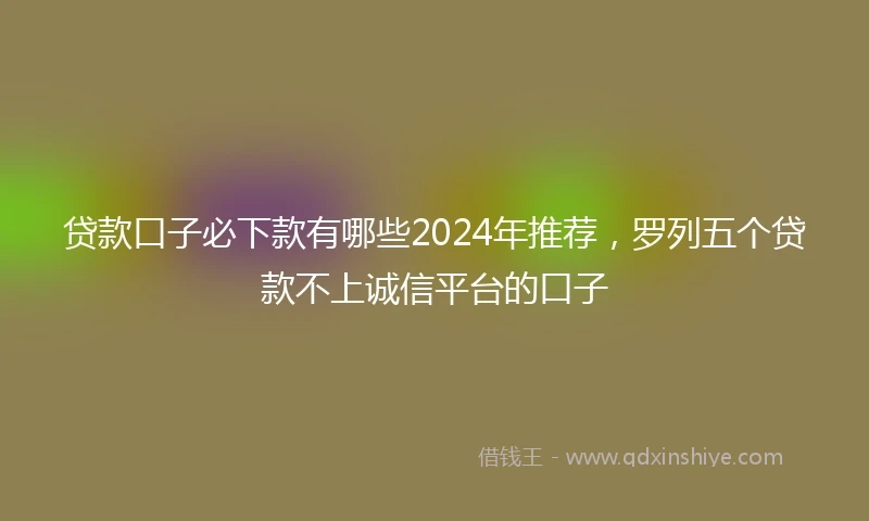 贷款口子必下款有哪些2024年推荐，罗列五个贷款不上诚信平台的口子