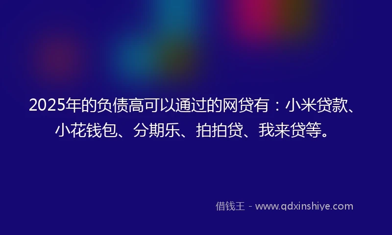 2025年的负债高可以通过的网贷有：小米贷款、小花钱包、分期乐、拍拍贷、我来贷等。