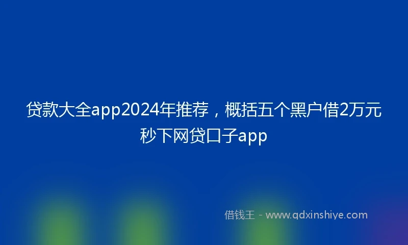 贷款大全app2024年推荐,概括五个黑户借2万元秒下网贷口子app
