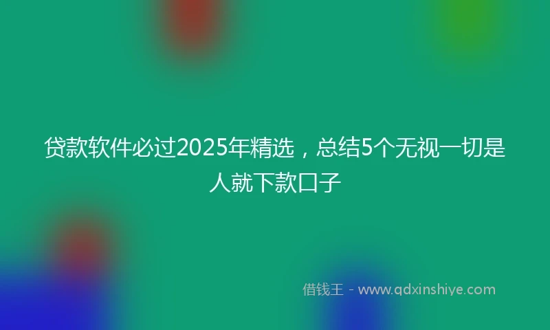 贷款软件必过2025年精选，总结5个无视一切是人就下款口子