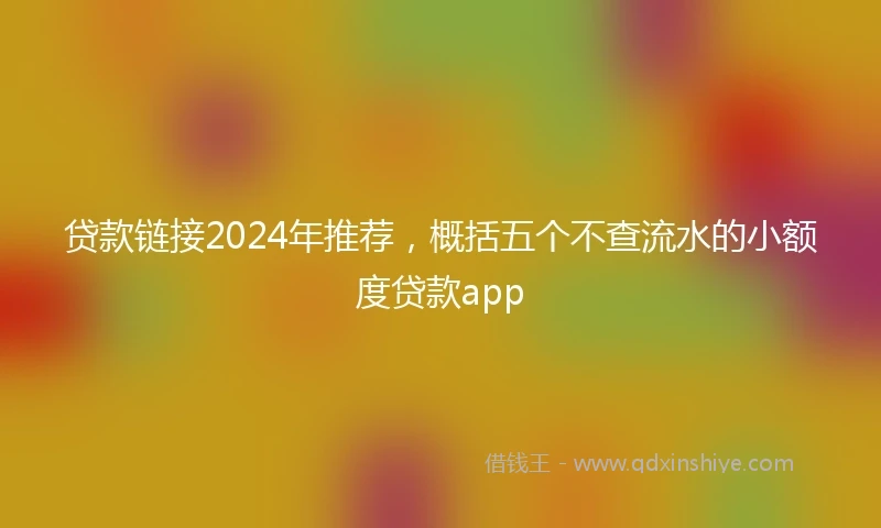 贷款链接2024年推荐，概括五个不查流水的小额度贷款app