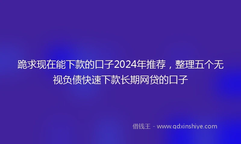 跪求现在能下款的口子2024年推荐，整理五个无视负债快速下款长期网贷的口子
