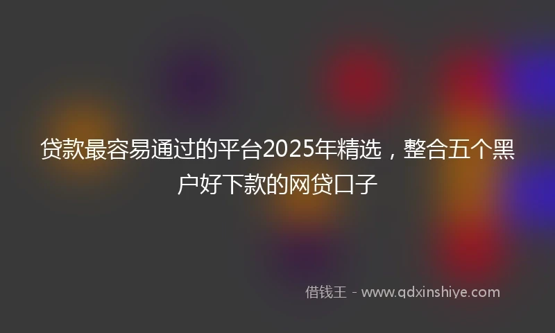 贷款最容易通过的平台2025年精选,整合五个黑户好下款的网贷口子