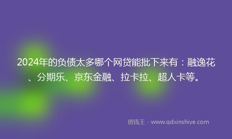 2024年的负债太多哪个网贷能批下来有：融逸花、分期乐、京东金融、拉卡拉、超人卡等。