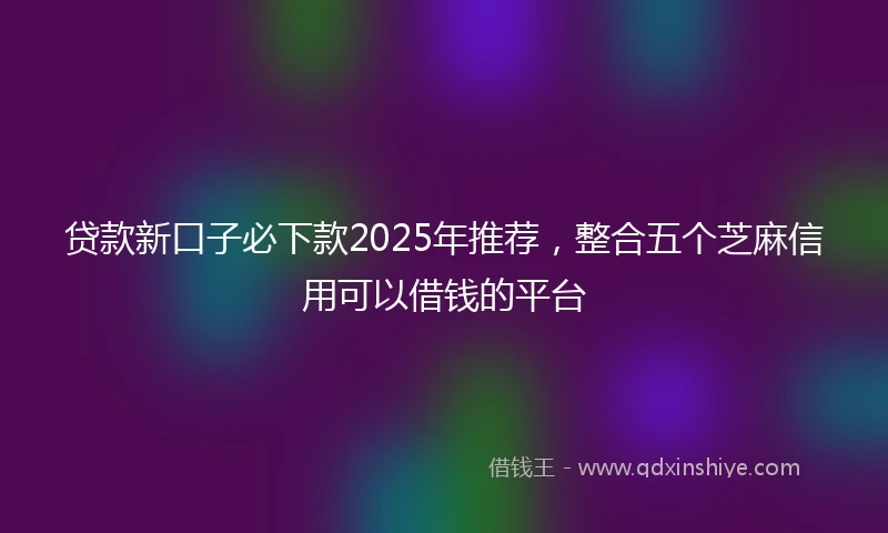 贷款新口子必下款2025年推荐，整合五个芝麻信用可以借钱的平台