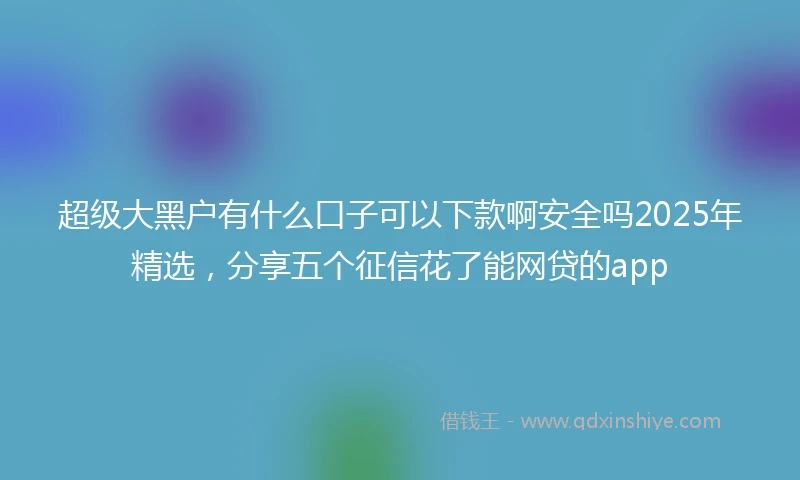 超级大黑户有什么口子可以下款啊安全吗2025年精选，分享五个征信花了能网贷的app