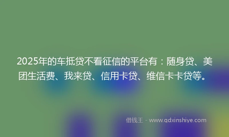 2025年的车抵贷不看征信的平台有：随身贷、美团生活费、我来贷、信用卡贷、维信卡卡贷等。