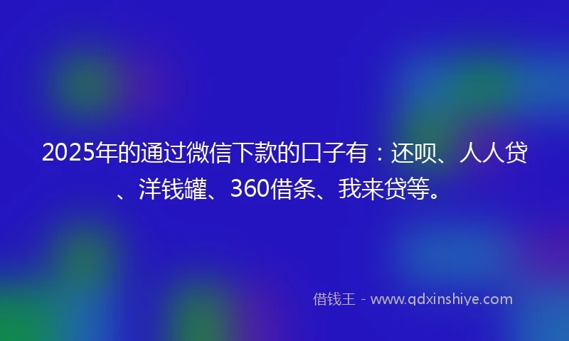 2025年的通过微信下款的口子有：还呗、人人贷、洋钱罐、360借条、我来贷等。