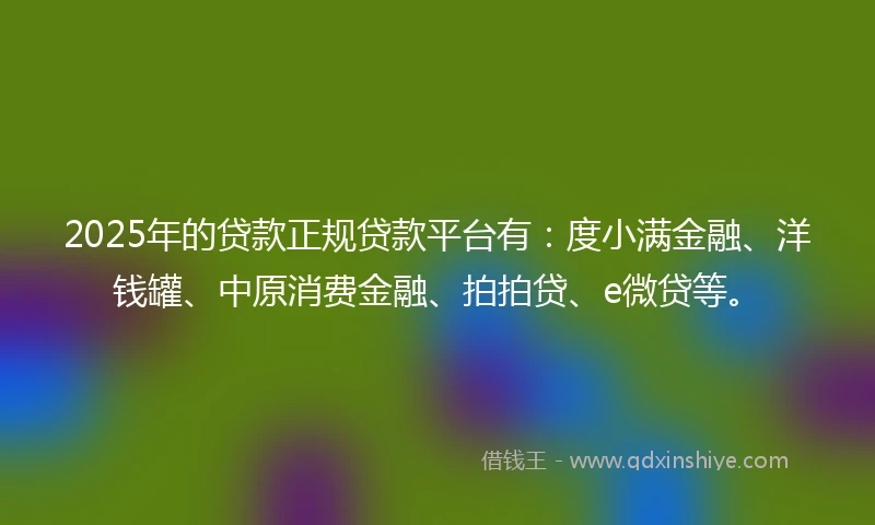 2025年的贷款正规贷款平台有：度小满金融、洋钱罐、中原消费金融、拍拍贷、e微贷等。