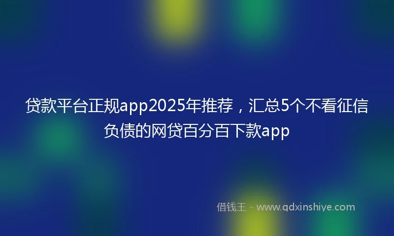贷款平台正规app2025年推荐，汇总5个不看征信负债的网贷百分百下款app