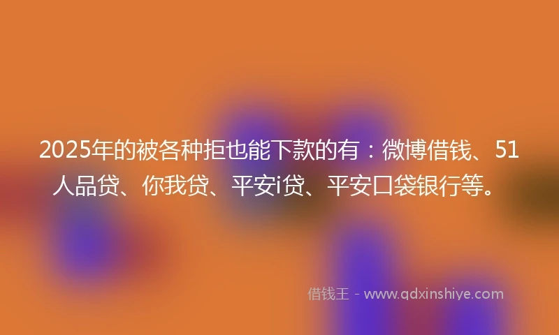 2025年的被各种拒也能下款的有：微博借钱、51人品贷、你我贷、平安i贷、平安口袋银行等。