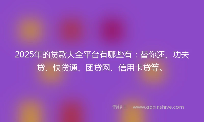 2025年的贷款大全平台有哪些有:替你还、功夫贷、快贷通、团贷网、信用卡贷等。